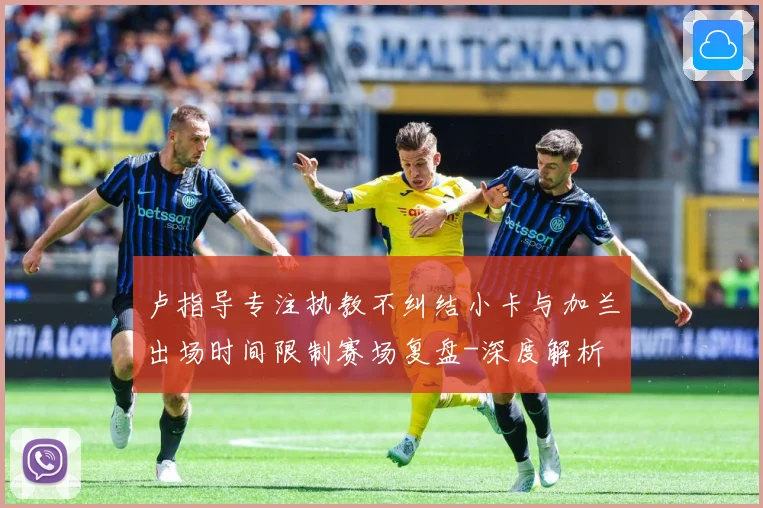 卢指导专注执教不纠结小卡与加兰出场时间限制赛场复盘-深度解析