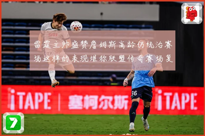 雷霆主帅盛赞詹姆斯高龄仍统治赛场这样的表现堪称联盟传奇赛场复盘-深度解析