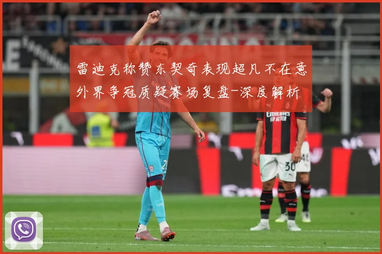雷迪克称赞东契奇表现超凡不在意外界争冠质疑赛场复盘-深度解析