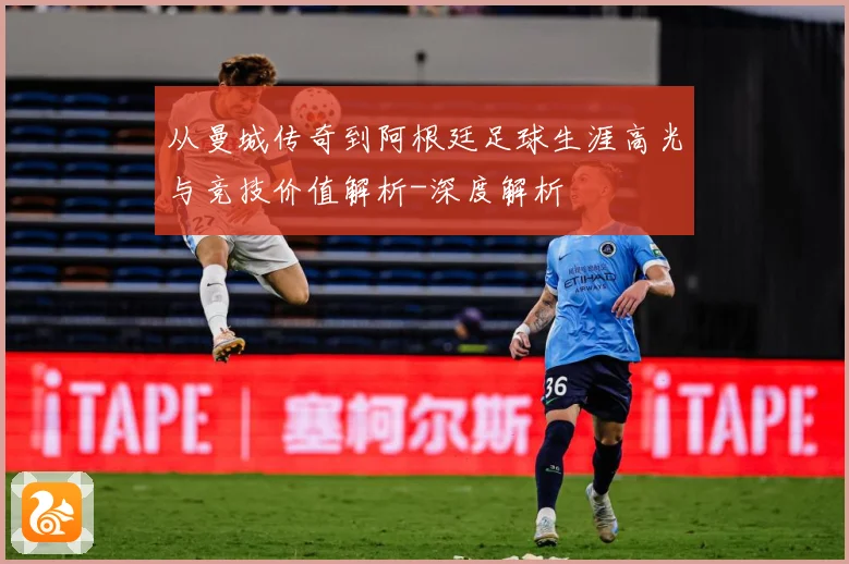 从曼城传奇到阿根廷足球生涯高光与竞技价值解析-深度解析