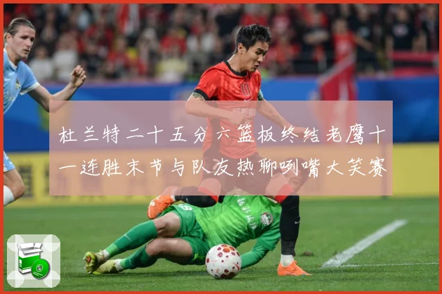 杜兰特二十五分六篮板终结老鹰十一连胜末节与队友热聊咧嘴大笑赛场复盘-深度解析