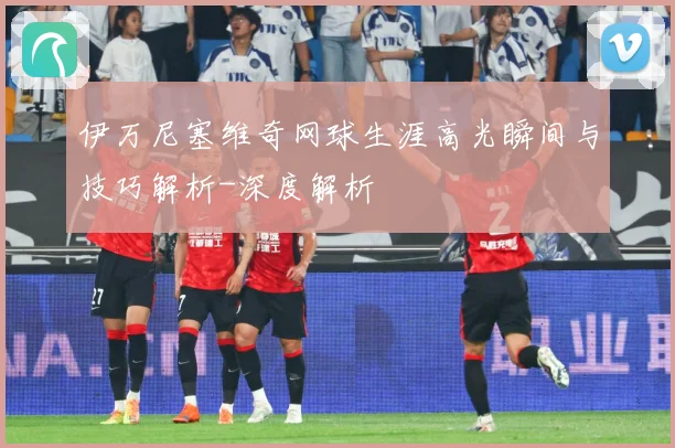 伊万尼塞维奇网球生涯高光瞬间与技巧解析-深度解析