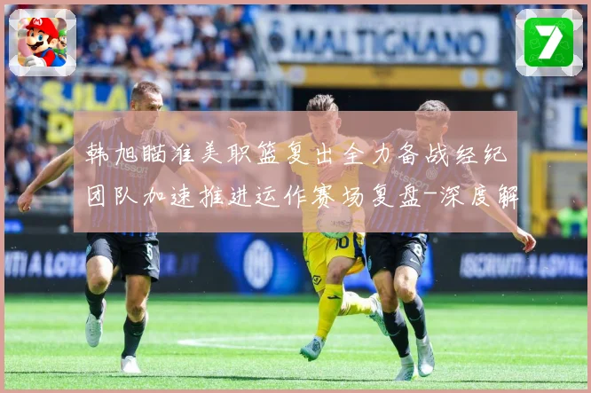 韩旭瞄准美职篮复出全力备战经纪团队加速推进运作赛场复盘-深度解析