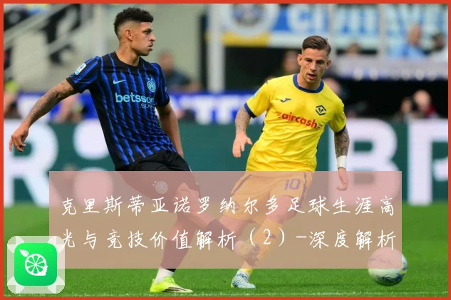 克里斯蒂亚诺罗纳尔多足球生涯高光与竞技价值解析（2）-深度解析