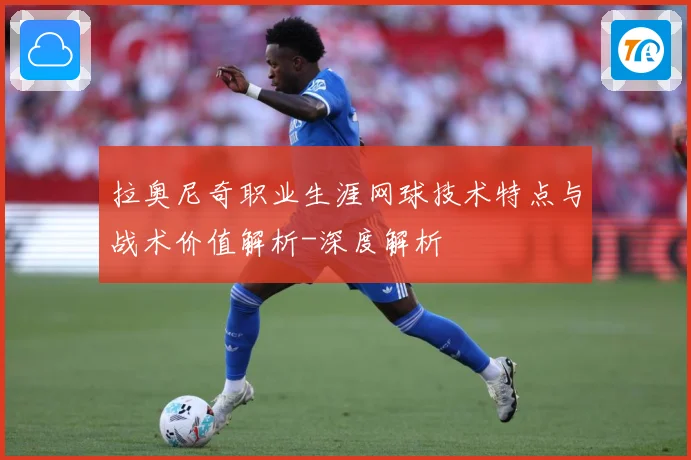 拉奥尼奇职业生涯网球技术特点与战术价值解析-深度解析