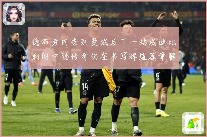 德布劳内告别曼城后下一站成谜比利时中场传奇仍在书写辉煌篇章解析-深度解析