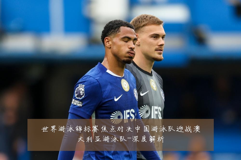 世界游泳锦标赛焦点对决中国游泳队迎战澳大利亚游泳队-深度解析